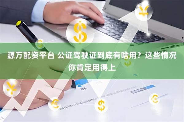 源万配资平台 公证驾驶证到底有啥用？这些情况你肯定用得上
