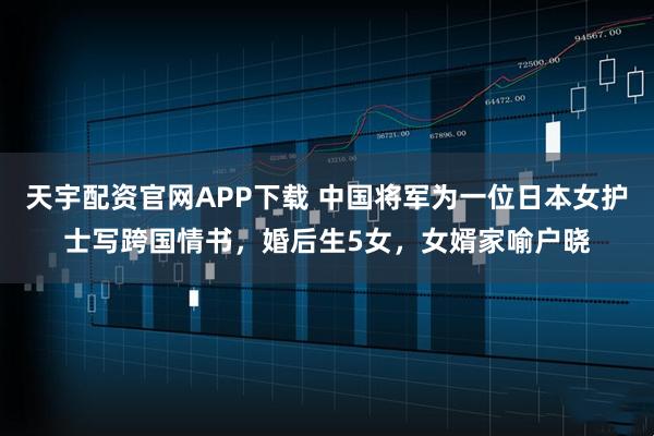 天宇配资官网APP下载 中国将军为一位日本女护士写跨国情书，婚后生5女，女婿家喻户晓