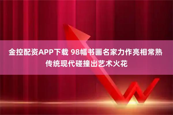 金控配资APP下载 98幅书画名家力作亮相常熟 传统现代碰撞出艺术火花