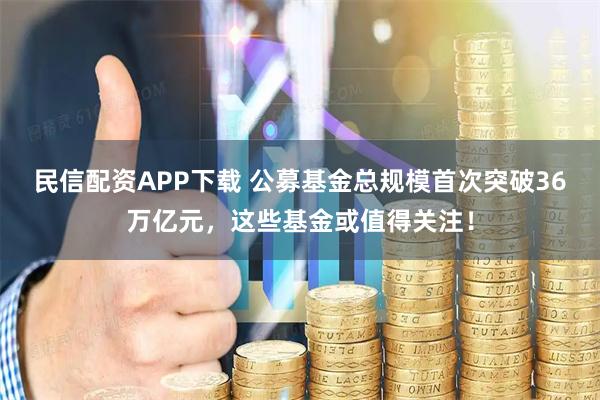民信配资APP下载 公募基金总规模首次突破36万亿元，这些基金或值得关注！