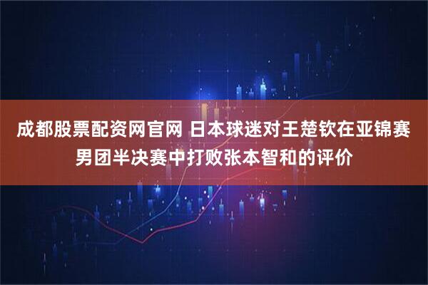 成都股票配资网官网 日本球迷对王楚钦在亚锦赛男团半决赛中打败张本智和的评价