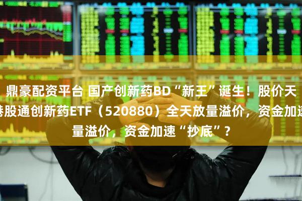 鼎豪配资平台 国产创新药BD“新王”诞生！股价天量巨振！港股通创新药ETF（520880）全天放量溢价，资金加速“抄底”？