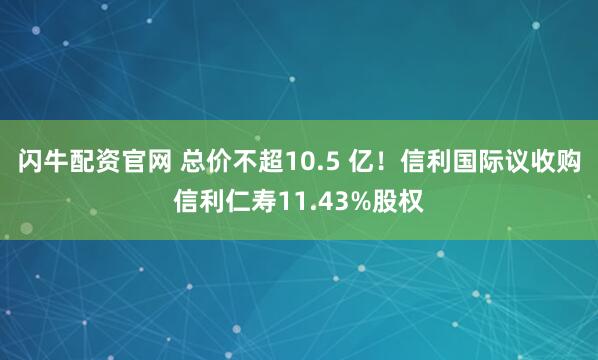闪牛配资官网 总价不超10.5 亿！信利国际议收购信利仁寿11.43%股权