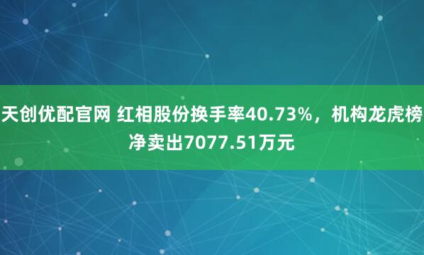 天创优配官网 红相股份换手率40.73%，机构龙虎榜净卖出7077.51万元