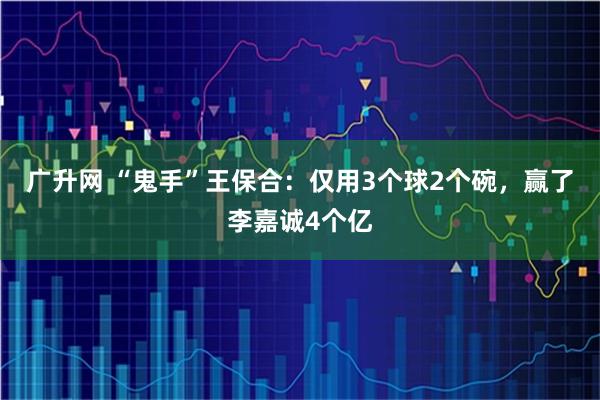 广升网 “鬼手”王保合：仅用3个球2个碗，赢了李嘉诚4个亿