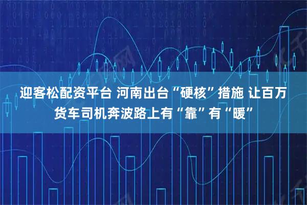 迎客松配资平台 河南出台“硬核”措施 让百万货车司机奔波路上有“靠”有“暖”