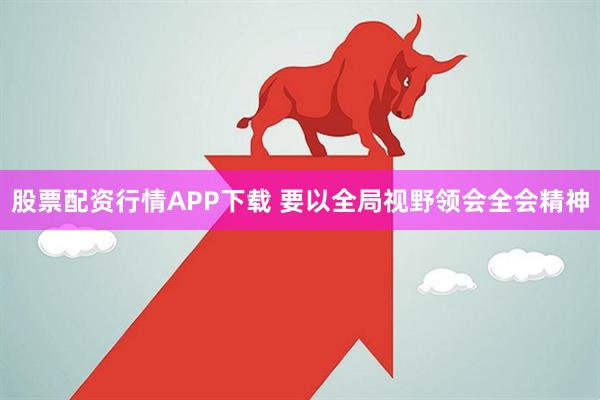 股票配资行情APP下载 要以全局视野领会全会精神