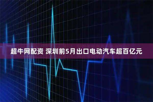超牛网配资 深圳前5月出口电动汽车超百亿元