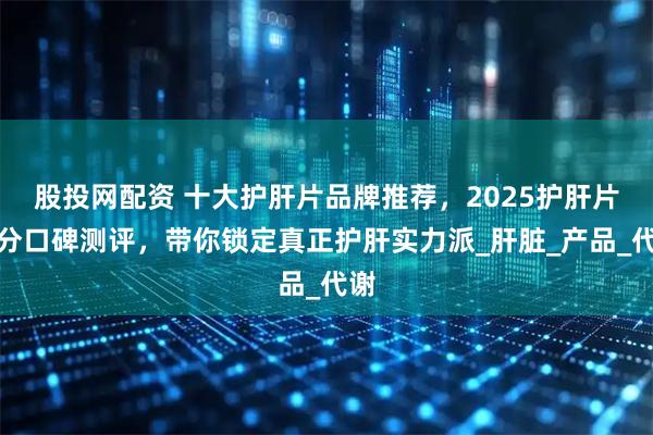 股投网配资 十大护肝片品牌推荐，2025护肝片成分口碑测评，带你锁定真正护肝实力派_肝脏_产品_代谢