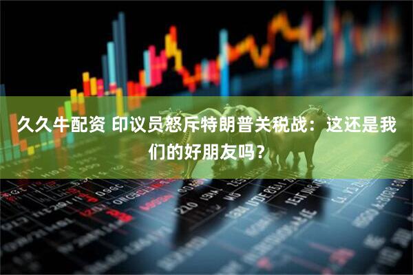 久久牛配资 印议员怒斥特朗普关税战：这还是我们的好朋友吗？