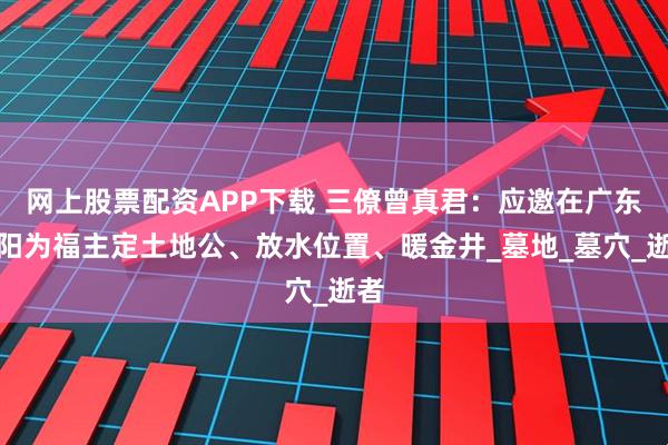 网上股票配资APP下载 三僚曾真君：应邀在广东揭阳为福主定土地公、放水位置、暖金井_墓地_墓穴_逝者