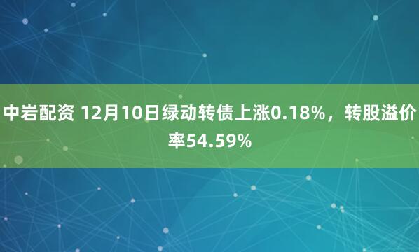 中岩配资 12月10日绿动转债上涨0.18%,转股溢价率54.59%
