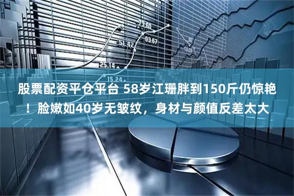 股票配资平仓平台 58岁江珊胖到150斤仍惊艳！脸嫩如40岁无皱纹，身材与颜值反差太大