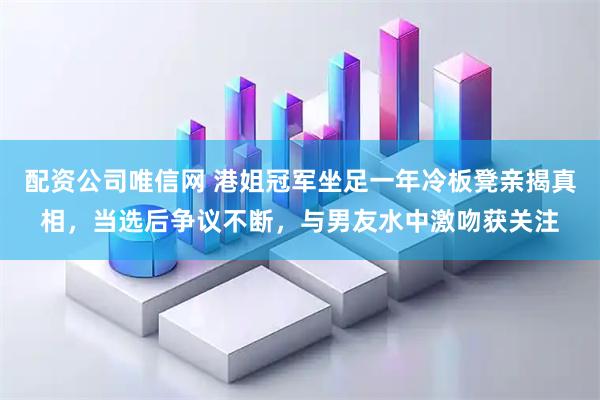 配资公司唯信网 港姐冠军坐足一年冷板凳亲揭真相,当选后争议不断,与男友水中激吻获关注