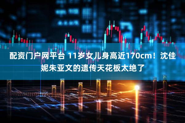 配资门户网平台 11岁女儿身高近170cm！沈佳妮朱亚文的遗传天花板太绝了