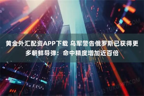 黄金外汇配资APP下载 乌军警告俄罗斯已获得更多朝鲜导弹：命中精度增加近百倍